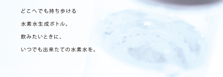 どこへでも持ち歩ける水素水生成ボトル。飲みたいときに、いつでも出来たての水素水を。