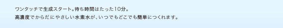 ワンタッチで生成スタート。待ち時間はたった10分。高濃度でからだにやさしい水素水が、いつでもどこでも簡単につくれます。