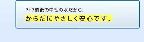 PH7前後の中性の水だから、からだにやさしく安心です。